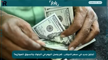 تجاوز جديد في سعر الدولار.. كم وصل اليوم في البنوك والسوق الموازية؟
